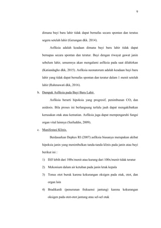 9
dimana bayi baru lahir tidak dapat bernafas secara spontan dan teratus
segera setelah lahir (Gerungan dkk. 2014).
Asfiksia adalah keadaan dimana bayi baru lahir tidak dapat
bernapas secara spontan dan teratur. Bayi dengan riwayat gawat janin
sebelum lahir, umumnya akan mengalami asfiksia pada saat dilahirkan
(Katiandagho dkk, 2015). Asfiksia neonatorum adalah keadaan bayi baru
lahir yang tidak dapat bernafas spontan dan teratur dalam 1 menit setelah
lahir (Rahmawati dkk, 2016).
b. Dampak Asfiksia pada Bayi Baru Lahir.
Asfiksia berarti hipoksia yang progresif, penimbunan CO2 dan
asidosis. Bila proses ini berlangsung terlalu jauh dapat mengakibatkan
kerusakan otak atau kematian. Asfiksia juga dapat mempengaruhi fungsi
organ vital lainnya (Saifuddin, 2009).
c. Manifestasi Klinis.
Berdasarkan Depkes RI (2007) asfiksia biasanya merupakan akibat
hipoksia janin yang menimbulkan tanda-tanda klinis pada janin atau bayi
berikut ini :
1) DJJ lebih dari 100x/menit atau kurang dari 100x/menit tidak teratur
2) Mekonium dalam air ketuban pada janin letak kepala
3) Tonus otot buruk karena kekurangan oksigen pada otak, otot, dan
organ lain
4) Bradikardi (penurunan frekuensi jantung) karena kekurangan
oksigen pada otot-otot jantung atau sel-sel otak
 
