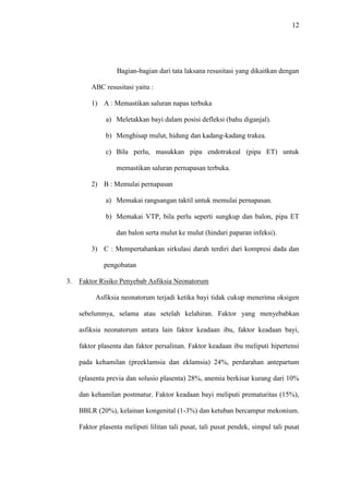 12
Bagian-bagian dari tata laksana resusitasi yang dikaitkan dengan
ABC resusitasi yaitu :
1) A : Memastikan saluran napas terbuka
a) Meletakkan bayi dalam posisi defleksi (bahu diganjal).
b) Menghisap mulut, hidung dan kadang-kadang trakea.
c) Bila perlu, masukkan pipa endotrakeal (pipa ET) untuk
memastikan saluran pernapasan terbuka.
2) B : Memulai pernapasan
a) Memakai rangsangan taktil untuk memulai pernapasan.
b) Memakai VTP, bila perlu seperti sungkup dan balon, pipa ET
dan balon serta mulut ke mulut (hindari paparan infeksi).
3) C : Mempertahankan sirkulasi darah terdiri dari kompresi dada dan
pengobatan
3. Faktor Risiko Penyebab Asfiksia Neonatorum
Asfiksia neonatorum terjadi ketika bayi tidak cukup menerima oksigen
sebelumnya, selama atau setelah kelahiran. Faktor yang menyebabkan
asfiksia neonatorum antara lain faktor keadaan ibu, faktor keadaan bayi,
faktor plasenta dan faktor persalinan. Faktor keadaan ibu meliputi hipertensi
pada kehamilan (preeklamsia dan eklamsia) 24%, perdarahan antepartum
(plasenta previa dan solusio plasenta) 28%, anemia berkisar kurang dari 10%
dan kehamilan postmatur. Faktor keadaan bayi meliputi prematuritas (15%),
BBLR (20%), kelainan kongenital (1-3%) dan ketuban bercampur mekonium.
Faktor plasenta meliputi lilitan tali pusat, tali pusat pendek, simpul tali pusat
 