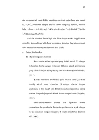 13
dan prolapsus tali pusat. Faktor persalinan meliputi partus lama atau macet
(2,8-4,9%), persalinan dengan penyulit (letak sungsang, kembar, distosia
bahu, vakum ekstraksi,forsep) (3-4%), dan Ketuban Pecah Dini (KPD) (10-
12%) (Gilang, dkk. 2010).
Asfiksia termasuk dalam bayi baru lahir dengan resiko tinggi karena
memilliki kemungkinan lebih besar mengalami kematian bayi atau menjadi
sakit berat dalam masa neonatal (Winda dkk. 2015).
a. Faktor Keadaan Ibu.
1) Hipertensi pada kehamilan
Preeklamsia adalah hipertensi yang timbul setelah 20 minggu
kehamilan disertai dengan proteinuri. Eklamsia adalah preeklamsia
yang disertai dengan kejang-kejang dan/ atau koma (Prawirohardjo,
2011).
Kriteria minimum preeklamsia yaitu tekanan darah ≥ 140/90
mmHg setelah umur kehamilan 20 minggu, disertai dengan
proteinuria ≥ 300 mg/24 jam. Eklamsia adalah preeklamsia yanng
disertai dengan kejang tonik-klonik disusul dengan koma (Nugroho,
2012).
Preeklamsia-eklamsia ditandai oleh hipertensi, edema
generalisata dan proteinuria. Tanda dan gejala muncul sejak minggu
ke-20 kehamilan sampai minggu ke-6 setelah melahirkan (Benson
dkk, 2008).
 