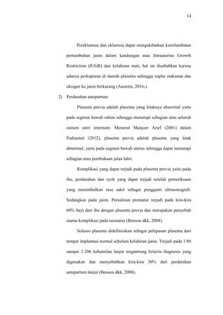 14
Preeklamsia dan eklamsia dapat mengakibatkan keterlambatan
pertumbuhan janin dalam kandungan atau Intrauterine Growth
Restriction (IUGR) dan kelahiran mati, hal ini disebabkan karena
adanya perkapuran di daerah plasenta sehingga suplai makanan dan
oksigen ke janin berkurang (Anonim, 20161).
2) Perdarahan antepartum
Plasenta previa adalah plasenta yang letaknya abnormal yaitu
pada segmen bawah rahim sehingga menutupi sebagian atau seluruh
ostium uteri internum. Menurut Manjoer Arief (2001) dalam
Pudiastuti (2012), plasenta previa adalah plasenta yang letak
abnormal, yaitu pada segmen bawah uterus sehingga dapat menutupi
sebagian atau pembukaan jalan lahir.
Komplikasi yang dapat terjadi pada plasenta previa yaitu pada
ibu, perdarahan dan syok yang dapat terjadi setelah pemeriksaan
yang menimbulkan rasa sakit sebagai pengganti ultrasonografi.
Sedangkan pada janin. Persalinan prematur terjadi pada kira-kira
60% bayi dari ibu dengan plasenta previa dan merupakan penyebab
utama komplikasi pada neonatus (Benson dkk, 2008).
Solusio plasenta didefinisikan sebagai pelepasan plasenta dari
tempat implantasi normal sebelum kelahiran janin. Terjadi pada 1:86
sampai 1:206 kehamilan lanjut tergantrung kriteria diagnosis yang
digunakan dan menyebabkan kira-kira 30% dari perdarahan
antepartum lanjut (Benson dkk, 2008).
 