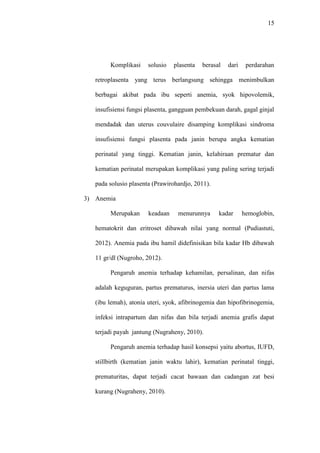 15
Komplikasi solusio plasenta berasal dari perdarahan
retroplasenta yang terus berlangsung sehingga menimbulkan
berbagai akibat pada ibu seperti anemia, syok hipovolemik,
insufisiensi fungsi plasenta, gangguan pembekuan darah, gagal ginjal
mendadak dan uterus couvulaire disamping komplikasi sindroma
insufisiensi fungsi plasenta pada janin berupa angka kematian
perinatal yang tinggi. Kematian janin, kelahiraan prematur dan
kematian perinatal merupakan komplikasi yang paling sering terjadi
pada solusio plasenta (Prawirohardjo, 2011).
3) Anemia
Merupakan keadaan menurunnya kadar hemoglobin,
hematokrit dan eritroset dibawah nilai yang normal (Pudiastuti,
2012). Anemia pada ibu hamil didefinisikan bila kadar Hb dibawah
11 gr/dl (Nugroho, 2012).
Pengaruh anemia terhadap kehamilan, persalinan, dan nifas
adalah keguguran, partus prematurus, inersia uteri dan partus lama
(ibu lemah), atonia uteri, syok, afibrinogemia dan hipofibrinogemia,
infeksi intrapartum dan nifas dan bila terjadi anemia grafis dapat
terjadi payah jantung (Nugraheny, 2010).
Pengaruh anemia terhadap hasil konsepsi yaitu abortus, IUFD,
stillbirth (kematian janin waktu lahir), kematian perinatal tinggi,
prematuritas, dapat terjadi cacat bawaan dan cadangan zat besi
kurang (Nugraheny, 2010).
 
