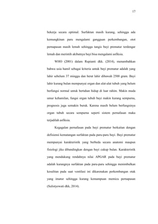 17
bekerja secara optimal. Surfaktan masih kurang, sehingga ada
kemungkinan paru mengalami gangguan perkembangan, otot
pernapasan masih lemah sehingga tangis bayi prematur terdengar
lemah dan merintih akibatnya bayi bisa mengalami asfiksia.
WHO (2001) dalam Rupianti dkk. (2014), menambahkan
bahwa usia hamil sebagai kriteria untuk bayi prematur adalah yang
lahir sebelum 37 minggu dan berat lahir dibawah 2500 gram. Bayi
lahir kurang bulan mempunyai organ dan alat-alat tubuh yang belum
berfungsi normal untuk bertahan hidup di luar rahim. Makin muda
umur kehamilan, fungsi organ tubuh bayi makin kurang sempurna,
prognosis juga semakin buruk. Karena masih belum berfungsinya
organ tubuh secara sempurna seperti sistem pernafasan maka
terjadilah asfiksia.
Kegagalan pernafasan pada bayi prematur berkaitan dengan
defisiensi kematangan surfaktan pada paru-paru bayi. Bayi prematur
mempunyai karakteristik yang berbeda secara anatomi maupun
fisiologi jika dibandingkan dengan bayi cukup bulan. Karakteristik
yang mendukung rendahnya nilai APGAR pada bayi prematur
adalah kurangnya surfaktan pada paru-paru sehingga menimbulkan
kesulitan pada saat ventilasi ini dikarenakan perkembangan otak
yang imatur sehingga kurang kemampuan memicu pernapasan
(Sulistyowati dkk, 2014).
 