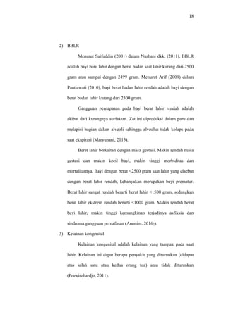 18
2) BBLR
Menurut Saifuddin (2001) dalam Nurbani dkk, (2011), BBLR
adalah bayi baru lahir dengan berat badan saat lahir kurang dari 2500
gram atau sampai dengan 2499 gram. Menurut Arif (2009) dalam
Pantiawati (2010), bayi berat badan lahir rendah adalah bayi dengan
berat badan lahir kurang dari 2500 gram.
Gangguan pernapasan pada bayi berat lahir rendah adalah
akibat dari kurangnya surfaktan. Zat ini diproduksi dalam paru dan
melapisi bagian dalam alveoli sehingga alveolus tidak kolaps pada
saat ekspirasi (Maryunani, 2013).
Berat lahir berkaitan dengan masa gestasi. Makin rendah masa
gestasi dan makin kecil bayi, makin tinggi morbiditas dan
mortalitasnya. Bayi dengan berat <2500 gram saat lahir yang disebut
dengan berat lahir rendah, kebanyakan merupakan bayi prematur.
Berat lahir sangat rendah berarti berat lahir <1500 gram, sedangkan
berat lahir ekstrem rendah berarti <1000 gram. Makin rendah berat
bayi lahir, makin tinggi kemungkinan terjadinya asfiksia dan
sindroma gangguan pernafasan (Anonim, 20162).
3) Kelainan kongenital
Kelainan kongenital adalah kelainan yang tampak pada saat
lahir. Kelainan ini dapat berupa penyakit yang diturunkan (didapat
atas salah satu atau kedua orang tua) atau tidak diturunkan
(Prawirohardjo, 2011).
 