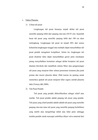 20
c. Faktor Plasenta.
1) Lilitan tali pusat
Lengkungan tali pusat biasanya terjadi akibat tali pusat
memiliki panjang lebih dari panjang rata-rata (50-55 cm). Sejumlah
besar tali pusat yang memiliki panjang lebih dari 100 cm akan
melengkung. Lengkungan tali pusat ini terjadi 20% dari semua
kehamilan.lengkungan tunggal atau multiple dapat menyebabkan tali
pusat pendek mengalami komplikasi. Selain itu, lengkungan tali
pusat disekitar leher dapat menyebabkan gawat janin (meskipun
jarang menyebabkan kematian) sebagai akibat kompresi tali pusat
diantara klavikula dan mandibula selama fleksi atau pengencangan
tali pusat yang menjerat leher selama penurunan terutama jika jarak
jeratan dan insersi plasenta dekat. Oleh karena itu penting untuk
memeriksa apakah tali pusat menjerat leher segera setelah plasenta
lahir (Varney dkk 2008).
2) Tali Pusat Pendek
Tali pusat yang pendek diklasifikasikan sebagai relatif atau
mutlak. Tali pusat pendek adalah panjang tali pusat yang pendek.
Tali pusat yang relatif pendek adalah adalah tali pusat yang memiliki
panjang rata-rata (atau tali pusat yang memiliki panjang berlebihan)
yang melilit atau mengelilingi tubuh atau leher janin sehingga
teralalu pendek untuk mencapai umbilikus diluar vulva maternal dari
 