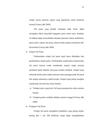 21
tempat insersi plasenta seperti yang diperlukan untuk kelahiran
normal (Varney dkk 2008).
Tali pusat yang pendek meskipun tidak lazim, dapat
merupakan faktor penyebab kegagalan janin untuk turun. Keadaan
ini bahkan dapat menyebabkan abrupsio plasenta, hernia umbilikalis,
gawat janin, rupture tali pusat, distosia bahu ataupun kombinasi hal-
hal tersebut (Varney dkk 2008).
3) Simpul Tali Pusat
Pembentukan simpul tali pusat sejati harus dibedakan dari
pembentukan simpul palsu. Pembentukan simpul palsu terjadi ketika
tali pusat muncul untuk membentuk simpul, tetapi ternyata
pembuluh darah didalam tali pusat tersebut melekuk. Simpul sejati
terbentuk ketika janin sudah melewati suatu gulungan pada tali pusat
dan simpul sebenarnya sudah tercipta. Simpul sejati paling mungkin
terjadi pada satu dari dua situasi berikut :
a) Terdapat janin yang kecil, tali pusat panjang dan cairan amnion
banyak.
b) Terdapat gestasi multiple didalam amnion tunggal (Varney dkk
2008).
4) Prolapsus Tali Pusat
Prolaps tali pusat merupakan komplikasi yang jarang terjadi,
kurang dari 1 per 200 kelahiran, tetapi dapat mengakibatkan
 