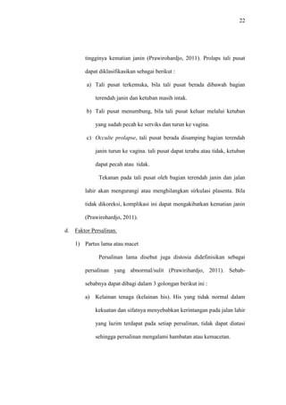 22
tingginya kematian janin (Prawirohardjo, 2011). Prolaps tali pusat
dapat diklasifikasikan sebagai berikut :
a) Tali pusat terkemuka, bila tali pusat berada dibawah bagian
terendah janin dan ketuban masih intak.
b) Tali pusat menumbung, bila tali pusat keluar melalui ketuban
yang sudah pecah ke serviks dan turun ke vagina.
c) Occulte prolapse, tali pusat berada disamping bagian terendah
janin turun ke vagina. tali pusat dapat teraba atau tidak, ketuban
dapat pecah atau tidak.
Tekanan pada tali pusat oleh bagian terendah janin dan jalan
lahir akan mengurangi atau menghilangkan sirkulasi plasenta. Bila
tidak dikoreksi, komplikasi ini dapat mengakibatkan kematian janin
(Prawirohardjo, 2011).
d. Faktor Persalinan.
1) Partus lama atau macet
Persalinan lama disebut juga distosia didefinisikan sebagai
persalinan yang abnormal/sulit (Prawirihardjo, 2011). Sebab-
sebabnya dapat dibagi dalam 3 golongan berikut ini :
a) Kelainan tenaga (kelainan his). His yang tidak normal dalam
kekuatan dan sifatnya menyebabkan kerintangan pada jalan lahir
yang lazim terdapat pada setiap persalinan, tidak dapat diatasi
sehingga persalinan mengalami hambatan atau kemacetan.
 
