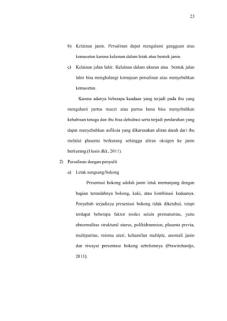 23
b) Kelainan janin. Persalinan dapat mengalami gangguan atau
kemacetan karena kelainan dalam letak atau bentuk janin.
c) Kelainan jalan lahir. Kelainan dalam ukuran atau bentuk jalan
lahir bisa menghalangi kemajuan persalinan atau menyebabkan
kemacetan.
Karena adanya beberapa keadaan yang terjadi pada ibu yang
mengalami partus macet atau partus lama bisa menyebabkan
kehabisan tenaga dan ibu bisa dehidrasi serta terjadi perdarahan yang
dapat menyebabkan asfiksia yang dikarenakan aliran darah dari ibu
melalui plasenta berkurang sehingga aliran oksigen ke janin
berkurang (Husin dkk, 2011).
2) Persalinan dengan penyulit
a) Letak sungsang/bokong
Presentasi bokong adalah janin letak memanjang dengan
bagian terendahnya bokong, kaki, atau kombinasi keduanya.
Penyebab terjadinya presentasi bokong tidak diketahui, tetapi
terdapat beberapa faktor resiko selain prematuritas, yaitu
abnormalitas struktural uterus, polihidramnion, plasenta previa,
multiparitas, mioma uteri, kehamilan multiple, anomali janin
dan riwayat presentase bokong sebelumnya (Prawirohardjo,
2011).
 