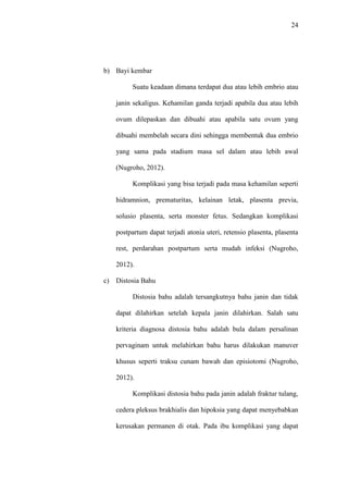 24
b) Bayi kembar
Suatu keadaan dimana terdapat dua atau lebih embrio atau
janin sekaligus. Kehamilan ganda terjadi apabila dua atau lebih
ovum dilepaskan dan dibuahi atau apabila satu ovum yang
dibuahi membelah secara dini sehingga membentuk dua embrio
yang sama pada stadium masa sel dalam atau lebih awal
(Nugroho, 2012).
Komplikasi yang bisa terjadi pada masa kehamilan seperti
hidramnion, prematuritas, kelainan letak, plasenta previa,
solusio plasenta, serta monster fetus. Sedangkan komplikasi
postpartum dapat terjadi atonia uteri, retensio plasenta, plasenta
rest, perdarahan postpartum serta mudah infeksi (Nugroho,
2012).
c) Distosia Bahu
Distosia bahu adalah tersangkutnya bahu janin dan tidak
dapat dilahirkan setelah kepala janin dilahirkan. Salah satu
kriteria diagnosa distosia bahu adalah bula dalam persalinan
pervaginam untuk melahirkan bahu harus dilakukan manuver
khusus seperti traksu cunam bawah dan episiotomi (Nugroho,
2012).
Komplikasi distosia bahu pada janin adalah fraktur tulang,
cedera pleksus brakhialis dan hipoksia yang dapat menyebabkan
kerusakan permanen di otak. Pada ibu komplikasi yang dapat
 