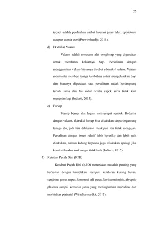 25
terjadi adalah perdarahan akibat laserasi jalan lahir, episiotomi
ataupun atonia uteri (Prawirohardjo, 2011).
d) Ekstraksi Vakum
Vakum adalah semacam alat penghisap yang digunakan
untuk membantu keluarnya bayi. Persalinan dengan
menggunakan vakum biasanya disebut ekstraksi vakum. Vakum
membantu memberi tenaga tambahan untuk mengeluarkan bayi
dan biasanya digunakan saat persalinan sudah berlangsung
terlalu lama dan ibu sudah teralu capek serta tidak kuat
mengejan lagi (Indiarti, 2015).
e) Forsep
Forsep berupa alat logam menyerupai sendok. Bedanya
dengan vakum, ekstraksi forcep bisa dilakukan tanpa tergantung
tenaga ibu, jadi bisa dilakukan meskipun ibu tidak mengejan.
Persalinan dengan forsep relatif lebih beresiko dan lebih sulit
dilakukan, namun kadang terpaksa juga dilakukan apalagi jika
kondisi ibu dan anak sangat tidak baik (Indiarti, 2015).
3) Ketuban Pecah Dini (KPD)
Ketuban Pecah Dini (KPD) merupakan masalah penting yang
berkaitan dengan komplikasi meliputi kelahiran kurang bulan,
syndrom gawat napas, kompresi tali pusat, korioamnionitis, abruptio
plasenta sampai kematian janin yang meningkatkan mortalitas dan
morbiditas perinatal (Wiradharma dkk, 2013).
 