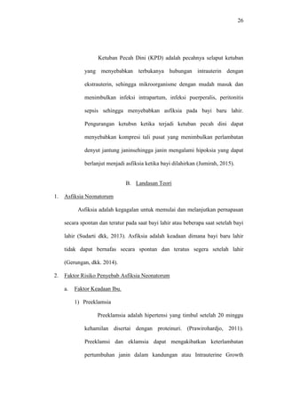 26
Ketuban Pecah Dini (KPD) adalah pecahnya selaput ketuban
yang menyebabkan terbukanya hubungan intrauterin dengan
ekstrauterin, sehingga mikroorganisme dengan mudah masuk dan
menimbulkan infeksi intrapartum, infeksi puerperalis, peritonitis
sepsis sehingga menyebabkan asfiksia pada bayi baru lahir.
Pengurangan ketubsn ketika terjadi ketuban pecah dini dapat
menyebabkan kompresi tali pusat yang menimbulkan perlambatan
denyut jantung janinsehingga janin mengalami hipoksia yang dapat
berlanjut menjadi asfiksia ketika bayi dilahirkan (Jumirah, 2015).
B. Landasan Teori
1. Asfiksia Neonatorum
Asfiksia adalah kegagalan untuk memulai dan melanjutkan pernapasan
secara spontan dan teratur pada saat bayi lahir atau beberapa saat setelah bayi
lahir (Sudarti dkk, 2013). Asfiksia adalah keadaan dimana bayi baru lahir
tidak dapat bernafas secara spontan dan teratus segera setelah lahir
(Gerungan, dkk. 2014).
2. Faktor Risiko Penyebab Asfiksia Neonatorum
a. Faktor Keadaan Ibu.
1) Preeklamsia
Preeklamsia adalah hipertensi yang timbul setelah 20 minggu
kehamilan disertai dengan proteinuri. (Prawirohardjo, 2011).
Preeklamsi dan eklamsia dapat mengakibatkan keterlambatan
pertumbuhan janin dalam kandungan atau Intrauterine Growth
 