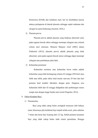 27
Restriction (IUGR) dan kelahiran mati, hal ini disebabkan karena
adanya perkapuran di daerah plasenta sehingga suplai makanan dan
oksigen ke janin berkurang (Anonim, 20161).
2) Plasenta previa
Plasenta previa adalah plasenta yang letaknya abnormal yaitu
pada segmen bawah rahim sehingga menutupi sebagian atau seluruh
ostium uteri internum. Menurut Manjoer Arief (2001) dalam
Pudiastuti (2012), plasenta previa adalah plasenta yang letak
abnormal, yaitu pada segmen bawah uterus sehingga dapat menutupi
sebagian atau pembukaan jalan lahir.
3) Kehamilan postmatur
Kehamilan serotinus atau kehamilan lewat waktu adalah
kehamilan yang telah berlangsung selama 42 minggu (294 hari) atau
lebih atau lebih, pada siklus haid teratur rata-rata 28 hari dan hari
pertama haid terakhir diketahui dengan pasti. Diagnosa usia
kehamilan lebih dari 42 minggu didapatkan dari perhitungan rumus
neagle atau dengan tinggi fundus uteri serial (Nugroho, 2012).
b. Faktor Keadaan Bayi.
1) Prematuritas
Bayi yang tidak cukup bulan seringkali terancam oleh bahaya
maut, khususnya jika kelahiran bayi terjadi terlalu awal, yaitu sebelum
7 bulan dan berat bayi kuarang dari 2,5 kg. Sebab pertama kematian
bayi yang tidak cukup bulan ialah sistem pernafasan. Rongga
 