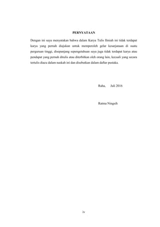 iv
PERNYATAAN
Dengan ini saya menyatakan bahwa dalam Karya Tulis Ilmiah ini tidak terdapat
karya yang pernah diajukan untuk memperoleh gelar kesarjanaan di suatu
perguruan tinggi, disepanjang sepengetahuan saya juga tidak terdapat karya atau
pendapat yang pernah ditulis atau diterbitkan oleh orang lain, kecuali yang secara
tertulis diacu dalam naskah ini dan disebutkan dalam daftar pustaka.
Raha, Juli 2016
Ratma Ningsih
 