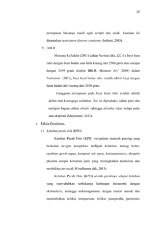 28
pernapasan biasanya masih agak sempit dan sesak. Keadaan ini
dinamakan respiratory distress syndrome (Indiarti, 2015).
2) BBLR
Menurut Saifuddin (2001) dalam Nurbani dkk, (2011), bayi baru
lahir dengan berat badan saat lahir kurang dari 2500 gram atau sampai
dengan 2499 gram disebut BBLR. Menurut Arif (2009) dalam
Pantiawati (2010), bayi berat badan lahir rendah adalah bayi dengan
berat badan lahir kurang dari 2500 gram.
Gangguan pernapasan pada bayi berat lahir rendah adalah
akibat dari kurangnya surfaktan. Zat ini diproduksi dalam paru dan
melapisi bagian dalam alveoli sehingga alveolus tidak kolaps pada
saat ekspirasi (Maryunani, 2013).
c. Faktor Persalinan.
1) Ketuban pecah dini (KPD)
Ketuban Pecah Dini (KPD) merupakan masalah penting yang
berkaitan dengan komplikasi meliputi kelahiran kurang bulan,
syndrom gawat napas, kompresi tali pusat, korioamnionitis, abruptio
plasenta sampai kematian janin yang meningkatkan mortalitas dan
morbiditas perinatal (Wiradharma dkk, 2013).
Ketuban Pecah Dini (KPD) adalah pecahnya selaput ketuban
yang menyebabkan terbukanya hubungan intrauterin dengan
ekstrauterin, sehingga mikroorganisme dengan mudah masuk dan
menimbulkan infeksi intrapartum, infeksi puerperalis, peritonitis
 