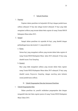 33
C. Subyek Penelitian
1. Populasi
Populasi dalam penelitian ini berjumlah 426 bayi dengan jumlah kasus
asfiksia sebanyak 33 bayi dan sebagai kontrol sebanyak 33 bayi yang tidak
mengalami asfiksia yang tercatat dalam buku register di ruang Teratai RSUD
Kabupaten Muna tahun 2015.
2. Sampel
Sampel dalam penelitian ini sejumlah 66 bayi, yang diambil dengan
perbandingan kasus dan kontrol 1:1 yang terdiri dari :
a. Kasus.
Semua bayi yang mengalami asfiksia yang tercatat dalam buku register di
ruang Teratai RSUD Kabupaten Muna tahun 2015 sebanyak 33 bayi yang
diambil secara Total Sampling.
b. Kontrol.
Bayi yang tidak mengalami asfiksia yang tercatat dalam buku register
ruang Teratai RSUD Kabupaten Muna tahun 2015 sebanyak 33 bayi yang
diambil secara Purpossive Sampling, dengan matching jenis kelamin
sesuai jumlah kasus asfiksia.
D. Tehnik Pengumpulan Data dan Instrumen Penelitian
1. Teknik Pengumpulan Data
Dalam penelitian ini, peneliti melakukan pengumpulan data dengan
mengambil data dari buku register pasien di ruang Teratai RSUD Kabupaten
Muna Tahun 2015.
 