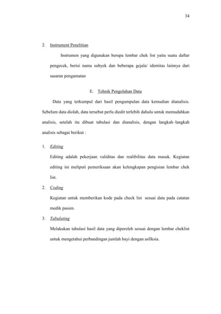 34
2. Instrument Penelitian
Instrumen yang digunakan berupa lembar chek list yaitu suatu daftar
pengecek, berisi nama subyek dan beberapa gejala/ identitas lainnya dari
sasaran pengamatan
E. Tehnik Pengolahan Data
Data yang terkumpul dari hasil pengumpulan data kemudian dianalisis.
Sebelum data diolah, data tersebut perlu diedit terlebih dahulu untuk memudahkan
analisis, setelah itu dibuat tabulasi dan dianalisis, dengan langkah–langkah
analisis sebagai berikut :
1. Editing
Editing adalah pekerjaan validitas dan realibilitas data masuk. Kegiatan
editing ini meliputi pemeriksaan akan kelengkapan pengisian lembar chek
list.
2. Coding
Kegiatan untuk memberikan kode pada check list sesuai data pada catatan
medik pasien.
3. Tabulating
Melakukan tabulasi hasil data yang diperoleh sesuai dengan lembar cheklist
untuk mengetahui perbandingan jumlah bayi dengan asfiksia.
 