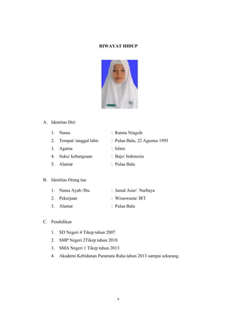 v
RIWAYAT HIDUP
A. Identitas Diri
1. Nama : Ratma Ningsih
2. Tempat/ tanggal lahir : Pulau Balu, 22 Agustus 1995
3. Agama : Islam
4. Suku/ kebangsaan : Bajo/ Indonesia
5. Alamat : Pulau Balu
B. Identitas Orang tua
1. Nama Ayah /Ibu : Jamal Asur/ Nurhaya
2. Pekerjaan : Wiraswasta/ IRT
3. Alamat : Pulau Balu
C. Pendidikan
1. SD Negeri 4 Tikep tahun 2007
2. SMP Negeri 2Tikep tahun 2010
3. SMA Negeri 1 Tikep tahun 2013
4. Akademi Kebidanan Paramata Raha tahun 2013 sampai sekarang.
 