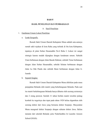 39
BAB IV
HASIL PENELITIAN DAN PEMBAHASAN
A. Hasil Penelitian
1. Gambaran Umum Lokasi Penelitian
a. Letak Geografis.
Rumah Sakit Umum Daerah Kabupaten Muna adalah satu-satunya
rumah sakit rujukan di kota Raha yang terletak di ibu kota Kabupaten,
tepatnya di jalan Sultan Hasanuddin No.6 Raha I. Lokasi ini sangat
strategis karena mudah dijangkau dengan kendaraan umum. Sebelah
Utara berbatasan dengan Jalan Basuki Rahmat, sebelah Timur berbatasan
dengan Jalan Sultan Hasanuddin, sebelah Selatan berbatasan dengan
Jalan La Ode Pandu dan sebelah Barat berbatasan dengan Jalan Ir.
Juanda
b. Sejarah Singkat.
Rumah Sakit Umum Daerah Kabupaten Muna didirikan pada masa
penjajahan Belanda oleh mantri yang berkebangsaan Belanda. Pada saat
itu mantri berkebangsaan Belanda hanya dibantu oleh seorang asistennya
dan 2 orang perawat. Setelah 11 tahun berlalu mantri tersebut pulang
kembali ke negerinya dan tepat pada tahun 1928 beliau digantikan oleh
seorang dokter dari Jawa yang bernama dokter Soeparjo. Masyarakat
Muna mengenal dokter Soeparjo dengan sebutan dokter Jawa. Beliau
tamatan dari sekolah Belanda yaitu Nederlandhes In Launshe Aonzen
School (NIAS).
 
