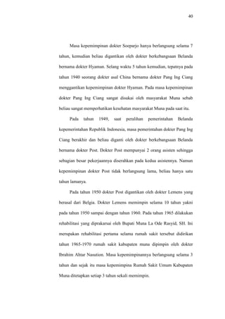40
Masa kepemimpinan dokter Soeparjo hanya berlangsung selama 7
tahun, kemudian beliau digantikan oleh dokter berkebangsaan Belanda
bernama dokter Hyaman. Selang waktu 5 tahun kemudian, tepatnya pada
tahun 1940 seorang dokter asal China bernama dokter Pang Ing Ciang
menggantikan kepemimpinan dokter Hyaman. Pada masa kepemimpinan
dokter Pang Ing Ciang sangat disukai oleh masyarakat Muna sebab
beliau sangat memperhatikan kesehatan masyarakat Muna pada saat itu.
Pada tahun 1949, saat peralihan pemerintahan Belanda
kepemerintahan Republik Indonesia, masa pemerintahan dokter Pang Ing
Ciang berakhir dan beliau diganti oleh dokter berkebangsaan Belanda
bernama dokter Post. Dokter Post mempunyai 2 orang asisten sehingga
sebagian besar pekerjaannya diserahkan pada kedua asistennya. Namun
kepemimpinan dokter Post tidak berlangsung lama, beliau hanya satu
tahun lamanya.
Pada tahun 1950 dokter Post digantikan oleh dokter Lemens yang
berasal dari Belgia. Dokter Lemens memimpin selama 10 tahun yakni
pada tahun 1950 sampai dengan tahun 1960. Pada tahun 1965 dilakukan
rehabilitasi yang diprakarsai oleh Bupati Muna La Ode Rasyid, SH. Ini
merupakan rehabilitasi pertama selama rumah sakit tersebut didirikan
tahun 1965-1970 rumah sakit kabupaten muna dipimpin oleh dokter
Ibrahim Ahtar Nasution. Masa kepemimpinannya berlangsung selama 3
tahun dan sejak itu masa kepemimpina Rumah Sakit Umum Kabupaten
Muna ditetapkan setiap 3 tahun sekali memimpin.
 