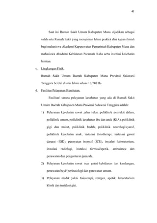 41
Saat ini Rumah Sakit Umum Kabupaten Muna dijadikan sebagai
salah satu Rumah Sakit yang merupakan lahan praktek dan kajian ilmiah
bagi mahasiswa Akademi Keperawatan Pemerintah Kabupaten Muna dan
mahasiswa Akademi Kebidanan Paramata Raha serta institusi kesehatan
lainnya.
c. Lingkungan Fisik.
Rumah Sakit Umum Daerah Kabupaten Muna Provinsi Sulawesi
Tenggara berdiri di atas lahan seluas 10,740 Ha.
d. Fasilitas Pelayanan Kesehatan.
Fasilitas/ sarana pelayanan kesehatan yang ada di Rumah Sakit
Umum Daerah Kabupaten Muna Provinsi Sulawesi Tenggara adalah:
1) Pelayanan kesehatan rawat jalan yakni poliklinik penyakit dalam,
poliklinik umum, poliklinik kesehatan ibu dan anak (KIA), poliklinik
gigi dan mulut, poliklinik bedah, poliklinik neurologi/syaraf,
poliklinik kesehatan anak, instalasi fisiotherapi, instalasi gawat
darurat (IGD), perawatan intensif (ICU), instalasi laboratorium,
instalasi radiologi, instalasi farmasi/apotik, ambulance dan
perawatan dan pengantaran jenazah.
2) Pelayanan kesehatan rawat inap yakni kebidanan dan kandungan,
perawatan bayi/ perinatologi dan perawatan umum.
3) Pelayanan medik yakni fisioterapi, rontgen, apotik, laboratorium
klinik dan instalasi gizi.
 