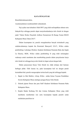 vi
KATA PENGANTAR
Bismillahirrahmanirrahim.
Assalamualaikum warahmatullahi wabarakatuh.
Puji syukur atas kehadirat Allah SWT yang telah melimpahkan rahmat serta
hidayah-Nya sehingga penulis dapat menyelesaikankarya tulis ilmiah ini dengan
judul “Faktor Risiko Penyebab Asfiksia Neonatorum Di Ruang Teratai RSUD
Kabupaten Muna Tahun 2015”.
Dalam kesempatan ini, penulis mengahaturkan banyak terimakasih yang
sedalam-dalamnya kepada ibu Rosminah Mansyarif, S.Si.T., M.Kes selaku
pembimbing I sekaligus Direktur Akademi Kebidanan Paramata Raha dan bapak
La Hasariy, SKM., M.Kes selaku pembimbing II yang telah meluangkan
waktunya untuk membantu dan membimbing penulis dalam penyelesaian karya
tulis ilmiah ini sehingga karya tulis ilmiah ini dapat selesai dengan baik.
Dalam penyusunan Karya Tulis Ilmiah ini, tidak terlepas dari bantuan
berbagai pihak. Oleh karena itu, pada kesempatan kali ini dengan penuh
kerendahan hati, penulis mengucapkan terima kasih yang tak terhingga kepada:
1. Bapak La Ode Muhlisi, A.Kep, M.Kes selaku Ketua Yayasan Pendidikan
Sowite Kabupaten Muna sekaligus penguji Karya Tulis Ilmiah.
2. Seluruh jajaran Dosen dan para Staff Akademi Kebidanan Paramata Raha
Kabupaten Muna.
3. Kepala Badan Kesbang Pol dan Linmas Kabupaten Muna yang telah
membantu memberikan izin serta kesempatan kepada peneliti untuk
melakukan penelitian ini
 
