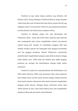 55
Penelitian ini juga sejalan dengan penelitian yang dilakukan oleh
Wahyuni (2012) tentang Hubungan Preeklamsia/Eklamsia dengan Kejadian
Asfiksia Bayi Baru Lahir di Rumah Sakit Islam Klaten, dimana nilai OR yang
didapatkan sebesar 2,20 yang berarti bahwa ibu yang mengalami preeklamsia
memiliki peluang 2 kali untuk bayinya mengalami asfiksia.
Penelitian ini didukung dengan teori yang dikemukakan oleh
Winkjosastro dalam Gilang, dkk (2010) bahwa hipertensi pada kehamilan
akan mempengaruhi janin karena mengakibatkan sirkulasi utero-plasenta
menjadi kurang baik. Keadaan ini menimbulkan gangguan lebih berat
terhadap insufiensi plasenta dan berpengaruh pada gangguan pertumbuhan
janin dan gangguan pernapasan. Menurut Winkjosastro vasokonstriksi
pembuluh darah mengakibatkan kurangnya suplai darah ke plasenta sehingga
terjadi hipoksia janin. Akibat lanjut dari hipoksia janin adalah gangguan
pertukaran gas oksisigen dan karbondioksida sehingga terjadi asfiksia
neonatorum.
Penelitian ini sejalan teori yang dikemukakan oleh Mellembakken et all
(2001) dalam Oktaviana (2009) yang menyatakan bahwa pada preeklamsia
berat terdapat spasme arteriola spiralis decidua sehingga terdapat penurunan
aliran darah ke plasenta. Menurunnya aliran darah ke plasenta mengakibatkan
gangguan perfusi plasenta. Sehingga dengan menurunnya perfusi darah
melalui plasenta ke janin, maka terjadi hipoksia janin yang mengakibatkan
terjadinya asfiksia pada janin ketika setelah dilahirkan.
 