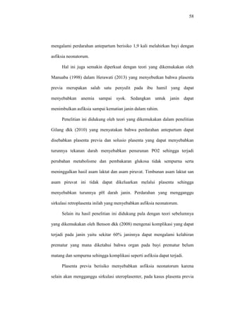 58
mengalami perdarahan antepartum berisiko 1,9 kali melahirkan bayi dengan
asfiksia neonatorum.
Hal ini juga semakin diperkuat dengan teori yang dikemukakan oleh
Manuaba (1998) dalam Herawati (2013) yang menyebutkan bahwa plasenta
previa merupakan salah satu penyulit pada ibu hamil yang dapat
menyebabkan anemia sampai syok. Sedangkan untuk janin dapat
menimbulkan asfiksia sampai kematian janin dalam rahim.
Penelitian ini didukung oleh teori yang dikemukakan dalam penelitian
Gilang dkk (2010) yang menyatakan bahwa perdarahan antepartum dapat
disebabkan plasenta previa dan solusio plasenta yang dapat menyebabkan
turunnya tekanan darah menyebabkan penurunan PO2 sehingga terjadi
perubahan metabolisme dan pembakaran glukosa tidak sempurna serta
meninggalkan hasil asam laktat dan asam piruvat. Timbunan asam laktat san
asam piruvat ini tidak dapat dikeluarkan melalui plasenta sehingga
menyebabkan turunnya pH darah janin. Perdarahan yang mengganggu
sirkulasi retroplasenta inilah yang menyebabkan asfiksia neonatorum.
Selain itu hasil penelitian ini didukung pula dengan teori sebelumnya
yang dikemukakan oleh Benson dkk (2008) mengenai komplikasi yang dapat
terjadi pada janin yaitu sekitar 60% janinnya dapat mengalami kelahiran
prematur yang mana diketahui bahwa organ pada bayi prematur belum
matang dan sempurna sehingga komplikasi seperti asfiksia dapat terjadi.
Plasenta previa berisiko menyebabkan asfiksia neonatorum karena
selain akan mengganggu sirkulasi uteroplasenter, pada kasus plasenta previa
 