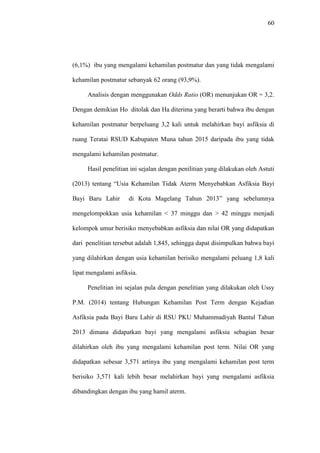60
(6,1%) ibu yang mengalami kehamilan postmatur dan yang tidak mengalami
kehamilan postmatur sebanyak 62 orang (93,9%).
Analisis dengan menggunakan Odds Ratio (OR) menunjukan OR = 3,2.
Dengan demikian Ho ditolak dan Ha diterima yang berarti bahwa ibu dengan
kehamilan postmatur berpeluang 3,2 kali untuk melahirkan bayi asfiksia di
ruang Teratai RSUD Kabupaten Muna tahun 2015 daripada ibu yang tidak
mengalami kehamilan postmatur.
Hasil penelitian ini sejalan dengan penilitian yang dilakukan oleh Astuti
(2013) tentang “Usia Kehamilan Tidak Aterm Menyebabkan Asfiksia Bayi
Bayi Baru Lahir di Kota Magelang Tahun 2013” yang sebelumnya
mengelompokkan usia kehamilan < 37 minggu dan > 42 minggu menjadi
kelompok umur berisiko menyebabkan asfiksia dan nilai OR yang didapatkan
dari penelitian tersebut adalah 1,845, sehingga dapat disimpulkan bahwa bayi
yang dilahirkan dengan usia kehamilan berisiko mengalami peluang 1,8 kali
lipat mengalami asfiksia.
Penelitian ini sejalan pula dengan penelitian yang dilakukan oleh Ussy
P.M. (2014) tentang Hubungan Kehamilan Post Term dengan Kejadian
Asfiksia pada Bayi Baru Lahir di RSU PKU Muhammadiyah Bantul Tahun
2013 dimana didapatkan bayi yang mengalami asfiksia sebagian besar
dilahirkan oleh ibu yang mengalami kehamilan post term. Nilai OR yang
didapatkan sebesar 3,571 artinya ibu yang mengalami kehamilan post term
berisiko 3,571 kali lebih besar melahirkan bayi yang mengalami asfiksia
dibandingkan dengan ibu yang hamil aterm.
 