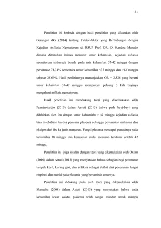 61
Penelitian ini berbeda dengan hasil penelitian yang dilakukan oleh
Gerungan dkk (2014) tentang Faktor-faktor yang Berhubungan dengan
Kejadian Asfiksia Neonatorum di RSUP Prof. DR. D. Kandou Manado
dimana ditemukan bahwa menurut umur kehamilan, kejadian asfiksia
neonatorum terbanyak berada pada usia kehamilan 37-42 minggu dengan
persentase 74,31% sementara umur kehamilan <37 minggu dan >42 minggu
sebesar 25,69%. Hasil penlitiannya menunjukkan OR = 2,526 yang berarti
umur kehamilan 37-42 minggu mempunyai peluang 3 kali bayinya
mengalami asfiksia neonatorum.
Hasil penelitian ini mendukung teori yang dikemukakan oleh
Prawirohardjo (2010) dalam Astuti (2013) bahwa pada bayi-bayi yang
dilahirkan oleh ibu dengan umur kehamialn > 42 minggu kejadian asfiksia
bisa disebabkan karena penuaan plasenta sehingga pemasokan makanan dan
oksigen dari ibu ke janin menurun. Fungsi plasenta mencapai puncaknya pada
kehamilan 38 minggu dan kemudian mulai menurun terutama setelah 42
minggu.
Penelitian ini juga sejalan dengan teori yang dikemukakan oleh Oxorn
(2010) dalam Astuti (2013) yang menyatakan bahwa sebagian bayi postmatur
tampak kecil, kurang gizi, dan asfiksia sebagai akibat dari penurunan fungsi
respirasi dan nutrisi pada plasenta yang bertambah umurnya.
Penelitian ini didukung pula oleh teori yang dikemukakan oleh
Manuaba (2008) dalam Astuti (2013) yang menyatakan bahwa pada
kehamilan lewat waktu, plasenta telah sangat mundur untuk mampu
 