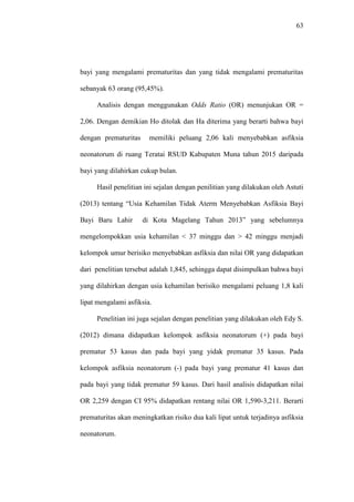 63
bayi yang mengalami prematuritas dan yang tidak mengalami prematuritas
sebanyak 63 orang (95,45%).
Analisis dengan menggunakan Odds Ratio (OR) menunjukan OR =
2,06. Dengan demikian Ho ditolak dan Ha diterima yang berarti bahwa bayi
dengan prematuritas memiliki peluang 2,06 kali menyebabkan asfiksia
neonatorum di ruang Teratai RSUD Kabupaten Muna tahun 2015 daripada
bayi yang dilahirkan cukup bulan.
Hasil penelitian ini sejalan dengan penilitian yang dilakukan oleh Astuti
(2013) tentang “Usia Kehamilan Tidak Aterm Menyebabkan Asfiksia Bayi
Bayi Baru Lahir di Kota Magelang Tahun 2013” yang sebelumnya
mengelompokkan usia kehamilan < 37 minggu dan > 42 minggu menjadi
kelompok umur berisiko menyebabkan asfiksia dan nilai OR yang didapatkan
dari penelitian tersebut adalah 1,845, sehingga dapat disimpulkan bahwa bayi
yang dilahirkan dengan usia kehamilan berisiko mengalami peluang 1,8 kali
lipat mengalami asfiksia.
Penelitian ini juga sejalan dengan penelitian yang dilakukan oleh Edy S.
(2012) dimana didapatkan kelompok asfiksia neonatorum (+) pada bayi
prematur 53 kasus dan pada bayi yang yidak prematur 35 kasus. Pada
kelompok asfiksia neonatorum (-) pada bayi yang prematur 41 kasus dan
pada bayi yang tidak prematur 59 kasus. Dari hasil analisis didapatkan nilai
OR 2,259 dengan CI 95% didapatkan rentang nilai OR 1,590-3,211. Berarti
prematuritas akan meningkatkan risiko dua kali lipat untuk terjadinya asfiksia
neonatorum.
 
