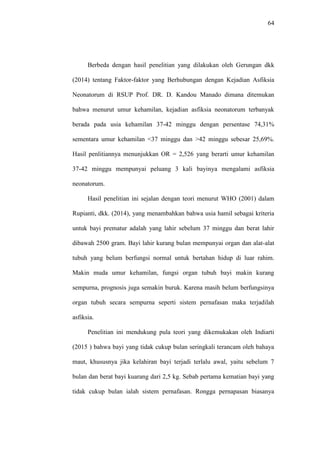 64
Berbeda dengan hasil penelitian yang dilakukan oleh Gerungan dkk
(2014) tentang Faktor-faktor yang Berhubungan dengan Kejadian Asfiksia
Neonatorum di RSUP Prof. DR. D. Kandou Manado dimana ditemukan
bahwa menurut umur kehamilan, kejadian asfiksia neonatorum terbanyak
berada pada usia kehamilan 37-42 minggu dengan persentase 74,31%
sementara umur kehamilan <37 minggu dan >42 minggu sebesar 25,69%.
Hasil penlitiannya menunjukkan OR = 2,526 yang berarti umur kehamilan
37-42 minggu mempunyai peluang 3 kali bayinya mengalami asfiksia
neonatorum.
Hasil penelitian ini sejalan dengan teori menurut WHO (2001) dalam
Rupianti, dkk. (2014), yang menambahkan bahwa usia hamil sebagai kriteria
untuk bayi prematur adalah yang lahir sebelum 37 minggu dan berat lahir
dibawah 2500 gram. Bayi lahir kurang bulan mempunyai organ dan alat-alat
tubuh yang belum berfungsi normal untuk bertahan hidup di luar rahim.
Makin muda umur kehamilan, fungsi organ tubuh bayi makin kurang
sempurna, prognosis juga semakin buruk. Karena masih belum berfungsinya
organ tubuh secara sempurna seperti sistem pernafasan maka terjadilah
asfiksia.
Penelitian ini mendukung pula teori yang dikemukakan oleh Indiarti
(2015 ) bahwa bayi yang tidak cukup bulan seringkali terancam oleh bahaya
maut, khususnya jika kelahiran bayi terjadi terlalu awal, yaitu sebelum 7
bulan dan berat bayi kuarang dari 2,5 kg. Sebab pertama kematian bayi yang
tidak cukup bulan ialah sistem pernafasan. Rongga pernapasan biasanya
 