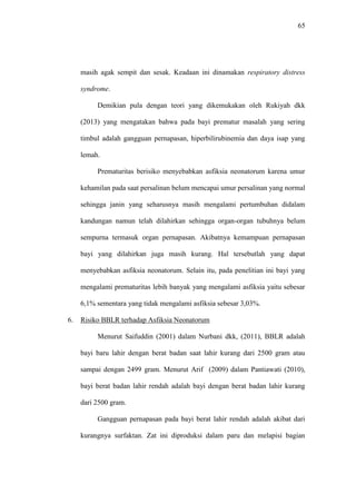 65
masih agak sempit dan sesak. Keadaan ini dinamakan respiratory distress
syndrome.
Demikian pula dengan teori yang dikemukakan oleh Rukiyah dkk
(2013) yang mengatakan bahwa pada bayi prematur masalah yang sering
timbul adalah gangguan pernapasan, hiperbilirubinemia dan daya isap yang
lemah.
Prematuritas berisiko menyebabkan asfiksia neonatorum karena umur
kehamilan pada saat persalinan belum mencapai umur persalinan yang normal
sehingga janin yang seharusnya masih mengalami pertumbuhan didalam
kandungan namun telah dilahirkan sehingga organ-organ tubuhnya belum
sempurna termasuk organ pernapasan. Akibatnya kemampuan pernapasan
bayi yang dilahirkan juga masih kurang. Hal tersebutlah yang dapat
menyebabkan asfiksia neonatorum. Selain itu, pada penelitian ini bayi yang
mengalami prematuritas lebih banyak yang mengalami asfiksia yaitu sebesar
6,1% sementara yang tidak mengalami asfiksia sebesar 3,03%.
6. Risiko BBLR terhadap Asfiksia Neonatorum
Menurut Saifuddin (2001) dalam Nurbani dkk, (2011), BBLR adalah
bayi baru lahir dengan berat badan saat lahir kurang dari 2500 gram atau
sampai dengan 2499 gram. Menurut Arif (2009) dalam Pantiawati (2010),
bayi berat badan lahir rendah adalah bayi dengan berat badan lahir kurang
dari 2500 gram.
Gangguan pernapasan pada bayi berat lahir rendah adalah akibat dari
kurangnya surfaktan. Zat ini diproduksi dalam paru dan melapisi bagian
 