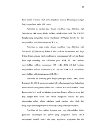 67
lahir rendah berisiko 4 kali untuk terjadinya asfiksia dibandingkan dengan
bayi dengan berat badan lahir cukup.
Penelitian ini sejalan pula dengan penelitian yang dilakukan oleh
Wiradharma, dkk tentang Risiko Asfiksia pada Ketuban Pecah Dini di RSUP
Sanglah yang menyatakan bahwa berat badan <2500 gram berisiko 1,54 kali
menyebabkan asfiksia neonatorum (OR 1,54).
Penelitian ini juga sejalan dengan penelitian yang dilakukan oleh
Novita dkk (2005) tentang Faktor Risiko Asfiksia Neonatorum pada Bayi
Cukup Bulan, dimana hasil penelitiannya menunjukkan bahwa berat badan
lahir bayi dibanding usia kehamilan yaitu KMK 13,2 kali berisiko
menyebabkan asfiksia neonatorum (OR 13,2), BMK 2,5 kali berisiko
menyebabkan asfiksia neonatorum (OR 2,5) serta SMK 84,3 kali berisiko
menyebabkan asfiksia neonatorum (OR 84,3).
Penelitian ini didukung pula dengan pendapat Bobak (2005) dalam
Rupiyanti dkk (2014) yang menyatakan bahwa bayi dengan berat badan lahir
rendah berisiko mengalami asfiksia saat kelahiran. Hal ini disebabkan karena
kemampuan bayi untuk melakukan pernapasan kurang sehingga sering kali
bayi dengan berat badan lahir rendah mengalami sianosis dan perlu
ditempatkan dalam tabung inkubator untuk menjaga suhu tubuh dari
lungkungan dan mempercepat respon adaptasi bayi terhadap dunia luar.
Penelitian ini juga sejalan dengann teori yang dikemukakan dalam
penelitian Katiandagho dkk (2015) yang menyatakan bahwa BBLR
mempunyai masalah antara lain pusat pengaturan pernapasan dan alat
 