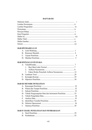 viii
DAFTAR ISI
Halaman Judul.................................................................................................. i
Lembar Persetujuan.......................................................................................... ii
Lembar Pengesahan ......................................................................................... iii
Pernyataan........................................................................................................ iv
Riwayat Hidup ................................................................................................. v
Kata Pengantar ................................................................................................. vi
Daftar Isi........................................................................................................... viii
Daftar Tabel ..................................................................................................... x
Daftar Gambar.................................................................................................. xi
Intisari .............................................................................................................. xii
BAB IPENDAHULUAN
A. Latar Belakang................................................................................. 1
B. Rumusan Masalah............................................................................ 4
C. Tujuan Penelitian............................................................................. 4
D. Manfaat Penelitian........................................................................... 5
BAB IITINJAUAN PUSTAKA
A. TelaahPustaka.................................................................................. 7
1. Bayi Baru Lahir Normal........................................................... 7
2. Asfiksia Neonatorum................................................................ 8
3. Faktor Risiko Penyebab Asfiksia Neonatorum ........................ 12
B. Landasan Teori ................................................................................ 26
C. Kerangka Konsep ............................................................................ 29
D. Hipotesis Penelitian......................................................................... 30
BAB III METODE PENELITIAN
A. Rancangan Penelitian ...................................................................... 32
B. Waktu dan Tempat Penelitian.......................................................... 32
C. Subyek Penelitian ............................................................................ 33
D. Tehnik Pengeumpulan Data dan Instrument Penelitian .................. 33
E. Tehnik Pengolahan Data.................................................................. 34
F. Analisis Data.................................................................................... 35
G. Identifikasi Variabel Penelitian ....................................................... 36
H. Defenisi Operasional ....................................................................... 36
I. Jalannya Penelitian .......................................................................... 38
BAB IV HASIL PENELITIAN DAN PEMBAHASAN
A. Hasil Penelitian................................................................................ 39
B. Pembahasan ..................................................................................... 52
 