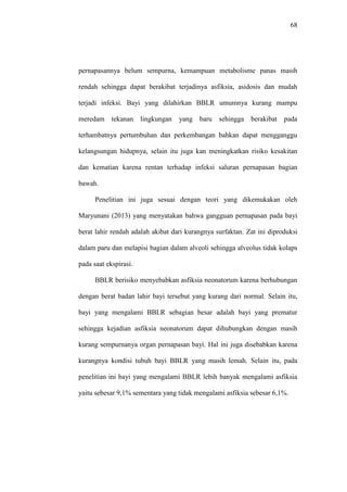 68
pernapasannya belum sempurna, kemampuan metabolisme panas masih
rendah sehingga dapat berakibat terjadinya asfiksia, asidosis dan mudah
terjadi infeksi. Bayi yang dilahirkan BBLR umumnya kurang mampu
meredam tekanan lingkungan yang baru sehingga berakibat pada
terhambatnya pertumbuhan dan perkembangan bahkan dapat mengganggu
kelangsungan hidupnya, selain itu juga kan meningkatkan risiko kesakitan
dan kematian karena rentan terhadap infeksi saluran pernapasan bagian
bawah.
Penelitian ini juga sesuai dengan teori yang dikemukakan oleh
Maryunani (2013) yang menyatakan bahwa gangguan pernapasan pada bayi
berat lahir rendah adalah akibat dari kurangnya surfaktan. Zat ini diproduksi
dalam paru dan melapisi bagian dalam alveoli sehingga alveolus tidak kolaps
pada saat ekspirasi.
BBLR berisiko menyebabkan asfiksia neonatorum karena berhubungan
dengan berat badan lahir bayi tersebut yang kurang dari normal. Selain itu,
bayi yang mengalami BBLR sebagian besar adalah bayi yang prematur
sehingga kejadian asfiksia neonatorum dapat dihubungkan dengan masih
kurang sempurnanya organ pernapasan bayi. Hal ini juga disebabkan karena
kurangnya kondisi tubuh bayi BBLR yang masih lemah. Selain itu, pada
penelitian ini bayi yang mengalami BBLR lebih banyak mengalami asfiksia
yaitu sebesar 9,1% sementara yang tidak mengalami asfiksia sebesar 6,1%.
 