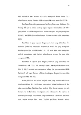 70
kali melahirkan bayi asfiksia di RSUD Kabupaten Muna Tahun 2015
dibandingkan dengan ibu yang tidak mengalami ketuban pecah dini (KPD).
Hasil penelitian ini sejalan dengan hasil penelitian yang dilakukan oleh
Gilang, dkk (2010) dimana hasil uji regresi logistik menunjukkan OR 9,560
yang berarti risiko terjadinya asfiksia neonatorum pada ibu yang mengalami
KPD 9,5 kali lebih besar dibandingkan dengan ibu yang tidak mengalami
KPD.
Penelitian ini juga sejalan dengan penelitian yang dilakukan oleh
Fahrudin (2003) di Purworedjo menemukan bahwa ibu yang mengalami
ketuban pecah dini memiliki risiko 2,815 kali lebih besar untuk mengalami
asfiksia neonatorum pada bayinya dibandingkan dengan ibu yang tidak
mengalami KPD.
Penelitian ini sejalan pula dengan penelitian yang dilakukan oleh
Wiradharma, dkk (2013) dkk tentang Risiko Asfiksia pada Ketuban Pecah
Dini di RSUP Sanglah yang menyatakan bahwa ibu yang mengalami KPD
berisiko 8 kali menyebabkan asfiksia dibandingkan dengan ibu yang tidak
mengalami KPD (OR 8,0).
Hasil penelitian ini sejalan dengan teori yang dikemukakan dalam
penelitian Gilang, dkk (2010) yang menyatakan bahwa ketuban pecah dini
akan menyebabkan kelahiran bayi asfiksia bila disertai dengan penyulit
lainnya. Hal ini disebabkan oleh hipoksia janin dalam uterus dan hipoksia ini
berhubungan dengan faktor-faktor yang timbul dalam kehamilan, persalinan
atau segera setelah bayi lahir. Dengan pecahnya ketuban, terjadi
 