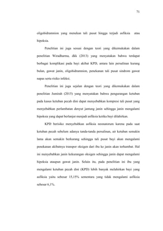 71
oligohidramnion yang menekan tali pusat hingga terjadi asfiksia atau
hipoksia.
Penelitian ini juga sesuai dengan teori yang dikemukakan dalam
penelitian Wiradharma, dkk (2013) yang menyatakan bahwa terdapat
berbagai komplikasi pada bayi akibat KPD, antara lain persalinan kurang
bulan, gawat janin, oligohidramnion, penekanan tali pusat sindrom gawat
napas serta risiko infeksi.
Penelitian ini juga sejalan dengan teori yang dikemukakan dalam
penelitian Jumirah (2015) yang menyatakan bahwa pengurangan ketuban
pada kasus ketuban pecah dini dapat menyebabkan kompresi tali pusat yang
menyebabkan perlambatan denyut jantung janin sehingga janin mengalami
hipoksia yang dapat berlanjut menjadi asfiksia ketika bayi dilahirkan.
KPD berisiko menyebabkan asfiksia neonatorum karena pada saat
ketuban pecah sebelum adanya tanda-tanda persalinan, air ketuban semakin
lama akan semakin berkurang sehingga tali pusat bayi akan mengalami
penekanan akibatnya transpor oksigen dari ibu ke janin akan terhambat. Hal
ini menyebabkan janin kekurangan oksigen sehingga janin dapat mengalami
hipoksia ataupun gawat janin. Selain itu, pada penelitian ini ibu yang
mengalami ketuban pecah dini (KPD) lebih banyak melahirkan bayi yang
asfiksia yaitu sebesar 15,15% sementara yang tidak mengalami asfiksia
sebesar 6,1%.
 