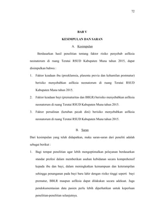 72
BAB V
KESIMPULAN DAN SARAN
A. Kesimpulan
Berdasarkan hasil penelitian tentang faktor risiko penyebab asfiksia
neonatorum di ruang Teratai RSUD Kabupaten Muna tahun 2015, dapat
disimpulkan bahwa :
1. Faktor keadaan ibu (preeklamsia, plasenta previa dan kehamilan postmatur)
berisiko menyebabkan asfiksia neonatorum di ruang Teratai RSUD
Kabupaten Muna tahun 2015.
2. Faktor keadaan bayi (prematuritas dan BBLR) berisiko menyebabkan asfiksia
neonatorum di ruang Teratai RSUD Kabupaten Muna tahun 2015.
3. Faktor persalinan (ketuban pecah dini) berisiko menyebabkan asfiksia
neonatorum di ruang Teratai RSUD Kabupaten Muna tahun 2015.
B. Saran
Dari kesimpulan yang telah didapatkan, maka saran-saran dari peneliti adalah
sebagai berikut :
1. Bagi tempat penelitian agar lebih mengoptimalkan pelayanan berdasarkan
standar profesi dalam memberikan asuhan kebidanan secara komprehensif
kepada ibu dan bayi, dalam meningkatkan kemampuan dan keterampilan
sehingga penanganan pada bayi baru lahir dengan risiko tinggi seperti bayi
prematur, BBLR maupun asfiksia dapat dilakukan secara adekuat. Juga
pendokumentasian data pasien perlu lebih diperhatikan untuk keperluan
penelitian-penelitian selanjutnya.
 
