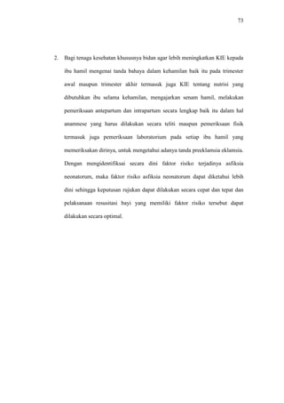 73
2. Bagi tenaga kesehatan khususnya bidan agar lebih meningkatkan KIE kepada
ibu hamil mengenai tanda bahaya dalam kehamilan baik itu pada trimester
awal maupun trimester akhir termasuk juga KIE tentang nutrisi yang
dibutuhkan ibu selama kehamilan, mengajarkan senam hamil, melakukan
pemeriksaan antepartum dan intrapartum secara lengkap baik itu dalam hal
anamnese yang harus dilakukan secara teliti maupun pemeriksaan fisik
termasuk juga pemeriksaan laboratorium pada setiap ibu hamil yang
memeriksakan dirinya, untuk mengetahui adanya tanda preeklamsia eklamsia.
Dengan mengidentifiksai secara dini faktor risiko terjadinya asfiksia
neonatorum, maka faktor risiko asfiksia neonatorum dapat diketahui lebih
dini sehingga keputusan rujukan dapat dilakukan secara cepat dan tepat dan
pelaksanaan resusitasi bayi yang memiliki faktor risiko tersebut dapat
dilakukan secara optimal.
 
