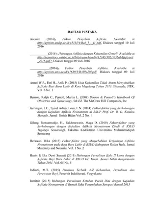 DAFTAR PUSTAKA
Anonim (2016)1 Faktor Penyebab Asfiksia. Available at
http://eprints.undip.ac.id/45315/4/Bab_I_-_IV.pdf. Diakses tanggal 10 Juli
2016
(2016)2 Hubungan Asfiksia dengan Kehamilan Gemeli. Available at
http://repository.unisba.ac.id/bitstream/handle/12345/3021/05bab1fujiyarti
_2016.pdf?. Diakses tanggal 09 Juli 2016
(2016)3 Faktor Penyebab Asfiksia. Available at
http://eprints.ums.ac.id/41639/3/BAB%20I.pdf. Diakses tanggal 09 Juli
2016
Astuti W.P., Esti H., Anik P. (2015) Usia Kehamilan Tidak Aterm Menyebabkan
Asfiksia Bayi Baru Lahir di Kota Magelang Tahun 2013. Bhamada, JITK.
Vol. 6 No. 1
Benson, Ralph C., Pernoll, Martin L. (2008) Benson & Pernoll’s Handbook Of
Obstetrics and Gynecology, 9th Ed. The McGraw Hill Companies, Inc
Gerungan, J.C., Syuul Adam, Losu, F.N. (2014) Faktor-faktor yang Berhubungan
dengan Kejadian Asfiksia Neonatorum di RSUP Prof. Dr. R. D. Kandou
Manado. Jurnal Ilmiah Bidan Vol. 2 No. 1
Gilang, Notoatmodjo, H., Rakhmawatie, Maya D. (2010) Faktor-faktor yang
Berhubungan dengan Kejadian Asfiksia Neonatorum (Studi di RSUD
Tugorejo Semarang). Fakultas Kedokteran Universitas Muhammadiyah
Semarang
Herawati, Rika (2013) Faktor-faktor yang Menyebabkan Terjadinya Asfiksia
Neonatorum pada Bayi Baru Lahir di RSUD Kabupaten Rokan Hulu. Jurnal
Maternity and Neonatal Vol. 1 No. 2
Husin & Eka Dewi Susanti (2011) Hubungan Persalinan Kala II Lama dengan
Asfiksia Bayi Baru Lahir di RSUD Dr. Moch. Ansari Saleh Banjarmasin
Tahun 2011. Vol. 05 No. 5
Indiarti, M.T. (2015) Panduan Terbaik A-Z Kehamilan, Persalinan dan
Perawatan Bayi. Penerbit Indoliterasi. Yogyakarta
Jumirah (2015) Hubungan Persalinan Ketuban Pecah Dini dengan Kejadian
Asfiksia Neonatorum di Rumah Sakit Panembahan Senopati Bantul 2015
 