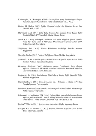 Katiandagho, N., Kusmiyati (2015) Faktor-faktor yang Berhubungan dengan
Kejadian Asfiksia Neonatorum. Jurnal Ilmiah Bidan Vol. 3 No. 2
Kosim, M. Sholeh (2009) Infeksi Neonatal Akibat Air Ketuban Keruh. Sari
Padiatri, Vol. 11 No. 3
Maryunani, Anik (2013) Buku Saku Asuhan Bayi dengan Berat Badan Lahir
Rendah (BBLR). CV Trans Info Media. Jakarta Timur
Mulia, P.M. (2014) Hubungan Kehamilan Post Term dengan Kejadian Asfiksia
Pada Bayi Baru Lahir di RSU PKU Muhammadiyah Bantul Tahun 2013.
Stikes Aisyiyah. Yogyakarta
Nugraheny, Esti (2010) Asuhan Kebidanan Pathologi. Pustaka Rihama.
Yogyakarta
Nugroho, Taufan (2012) Patologi Kebidanan. Nuha Medika. Yogyakarta
Nurbani S. & Sri Yanniarti (2011) Faktor Resiko Kejadian Berat Badan Lahir
Rendah. Poltekes Kemenkes Bengkulu
Oktaviana, Heriyanti (2009) Hubungan Antara Preeklamsia Berat dengan
Asfiksia Perinatal di RSUD DR Moewardi Surakarta. Fakultas Kedokteran
Universitas Sebelas Maret. Surakarta
Pantiawati, Ika (2010) Bayi dengan BBLR (Berat Badan Lahir Rendah). Nuha
Medika. Yogyakarta
Prawirohardjo, S. (2011) Ilmu Kebidanan Ed. 4 Cetakan 4. Jakarta : PT Bina
Pustaka Sarwono Prawirohardjo
Pudiastuti, Ratna D. (2012) Asuhan Kebidanan pada Hamil Normal dan Patologi.
Nuha Medika. Yogyakarta
Rahmawati L., Mahdalena P.N. (2016) Faktor-faktor yang Berhubungan dengan
Asfiksia pada Bayi Baru Lahir di Ruang Medical Record RSUD Pariaman.
Bidan Parada : Jurnal Ilmiah Kebidanan, Vol. 7 No.1 hal 29-40
Regina VT Novita (2011) Keperawatan Maternitas. Ghalia Indonesia. Bogor
Rukiyah A.Y. & Yulianti L., (2012) Asuhan Neonatus, Bayi dan Anak Balita.
Trans Info Media. Jakarta
 