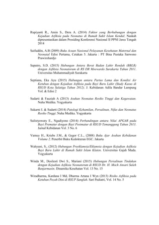 Rupiyanti R., Amin S., Dera A. (2014) Faktor yang Berhubungan dengan
Kejadian Asfiksia pada Neonatus di Rumah Sakit Islam Kendal. Naskah
dipresentasikan dalam Prosiding Konferensi Nasional II PPNI Jawa Tengah
2014
Saifuddin, A.B (2009) Buku Acuan Nasional Pelayanan Kesehatan Maternal dan
Neonatal Edisi Pertama, Cetakan 5. Jakarta : PT Bina Pustaka Sarwono
Prawirohardjo
Saputro, S.D. (2015) Hubungan Antara Berat Badan Lahir Rendah (BBLR)
dengan Asfiksia Neonatorum di RS DR Moewardo Surakarta Tahun 2011.
Universitas Muhammadiyah Surakarta
Septiana, Eka Ayu (2015) Hubungan antara Partus Lama dan Kondisi Air
Ketuban dengan Kejadian Asfiksia pada Bayi Baru Lahir (Stady Kasus di
RSUD Kota Salatiga Tahun 2012). J. Kebidanan Adila Bandar Lampung
Vol. & Edisi 2
Sudarti & Fauziah A (2013) Asuhan Neonatus Resiko Tinggi dan Kegawatan.
Nuha Medika. Yogyakarta
Sukarni I. & Sudarti (2014) Patologi Kehamilan, Persalinan, Nifas dan Neonatus
Resiko Tinggi. Nuha Medika. Yogyakarta
Sulistyowaty E., Ngadiyono (2014) Perbandingan antara Nilai APGAR pada
Bayi Prematur dengan Bayi Postmatur di RSUD Temanggung Tahun 2013.
Jurnal Kebidanan Vol. 3 No. 6
Varney H., Kriebs J.M., & Gegor C.L., (2008) Buku Ajar Asuhan Kebidanan
Volume 2. Penerbit Buku Kedokteran EGC. Jakarta
Wahyuni, S., (2012) Hubungan Preeklamsia/Eklamsia dengan Kejadian Asfiksia
Bayi Baru Lahir di Rumah Sakit Islam Klaten. Universitas Gajah Mada.
Yogyakarta
Winda M., Desilesti Dwi S., Mariani (2015) Hubungan Persalinan Tindakan
dengan Kejadian Asfiksia Neonatorum di RSUD Dr. H. Moch Ansari Saleh
Banjarmasin. Dinamika Kesehatan Vol. 13 No. 15
Wiradharma, Kardana I Md, Dharma Artana I Wyn (2013) Risiko Asfiksia pada
Ketuban Pecah Dini di RSUP Sanglah. Sari Pediatri, Vol. 14 No. 5
 