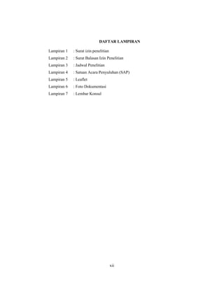 12
DAFTAR LAMPIRAN
Lampiran 1 : Surat izin penelitian
Lampiran 2 : Surat Balasan Izin Penelitian
Lampiran 3 : Jadwal Penelitian
Lampiran 4 : Satuan Acara Penyuluhan (SAP)
Lampiran 5 : Leaflet
Lampiran 6 : Foto Dokumentasi
Lampiran 7 : Lembar Konsul
xii
 