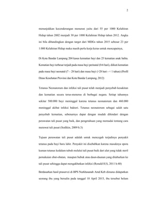 2
menunjukkan kecenderungan menurun yaitu dari 55 per 1000 Kelahiran
Hidup tahun 2002 menjadi 30 per 1000 Kelahiran Hidup tahun 2012. Angka
ini bila dibandingkan dengan target dari MDGs tahun 2015 sebesar 23 per
1.000 Kelahiran Hidup maka masih perlu kerja keras untuk mencapainya,
Di Kota Bandar Lampung 204 kasus kematian bayi dan 25 kematian anak balita.
Kematian bayi terbesar terjadi pada masa bayi perinatal (0-6 hari), diikuti kematian
pada masa bayi neonatal (7 – 28 hari) dan masa bayi (>28 hari - < 1 tahun) (Profil
Dinas Kesehatan Provinsi dan Kota Bandar Lampung, 2012)
Tetanus Neonatorum dan infeksi tali pusat telah menjadi penyebab kesakitan
dan kematian secara terus-menerus di berbagai negara. Setiap tahunnya
sekitar 500.000 bayi meninggal karena tetanus neonatorum dan 460.000
meninggal akibat infeksi bakteri. Tetanus neonatorum sebagai salah satu
penyebab kematian, sebenarnya dapat dengan mudah dihindari dengan
perawatan tali pusat yang baik, dan pengetahuan yang memadai tentang cara
merawat tali pusat (Sodikin, 2009 h:3)
Tujuan perawatan tali pusat adalah untuk mencegah terjadinya penyakit
tetanus pada bayi baru lahir. Penyakit ini disebabkan karena masuknya spora
kuman tetanus kedalam tubuh melalui tali pusat baik dari alat yang tidak steril
pemakaian obat-obatan, maupun bubuk atau daun-daunan yang ditaburkan ke
tali pusat sehingga dapat mengakbatkan infeksi (Ronald H.S, 2011 h:40)
Berdasarkan hasil prasurvei di BPS Nurkhasanah Amd Keb dimana didapatkan
seorang ibu yang bersalin pada tanggal 10 April 2015, ibu tersebut belum
 