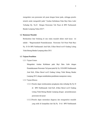 3
mengetahui cara perawatan tali pusat dengan benar pada, sehingga penulis
tertarik untuk mengambil judul “Asuhan Kebidanan Pada Bayi Baru Lahir
Terhadap By. Ny.D Dengan Perawatan Tali Pusat di BPS Nurhasanah
Bandar Lampung Tahun 2015”.
1.2 Rumusan Masalah
Berdasarkan latar belakang di atas maka masalah dalam studi kasus ini
adalah : “Bagaimanakah Penatalaksanaan Perawatan Tali Pusat Pada Bayi
Ny. D Di BPS Nurkhasanah Amd Keb, Jl.Ikan Bawal no.63 Gudang Lelang
Teluk Betung Bandar Lampung tahun 2015.
1.3 Tujuan Penelitian
1.3.1 Tujuan Umum
Mengetahui Asuhan Kebidanan pada Bayi Baru Lahir dengan
Penatalaksanaan Perawatan Tali pusat pada By Ny. D Di BPS Nurkhasanah
Amd Keb, Jl.Ikan Bawal no.63 Gudang Lelang Teluk Betung Bandar
Lampung 2015, dengan mendekatkan pendekatan manajemen varney.
1.3.2 Tujuan Khusus
1.3.2.1 Penulis dapat melaksanakan pengkajian data terhadap By.Ny D
di BPS Nurkhasanah Amd Keb ,Jl.Ikan Bawal no.63 Gudang
Lelang Teluk Betung Bandar Lampung dengan penatalaksanaan
perawatan tali pusat
1.3.2.2 Penulis dapat menetukan diagnosa dan menganalisis masalah
yang telah di kumpulkan dari By.Ny D di BPS Nurkhasanah
 