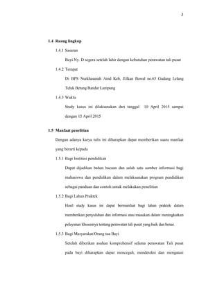 5
1.4 Ruang lingkup
1.4.1 Sasaran
Bayi Ny. D segera setelah lahir dengan kebutuhan perawatan tali pusat
1.4.2 Tempat
Di BPS Nurkhasanah Amd Keb, Jl.Ikan Bawal no.63 Gudang Lelang
Teluk Betung Bandar Lampung
1.4.3 Waktu
Study kasus ini dilaksanakan dari tanggal 10 April 2015 sampai
dengan 15 April 2015
1.5 Manfaat penelitian
Dengan adanya karya tulis ini diharapkan dapat memberikan suatu manfaat
yang berarti kepada
1.5.1 Bagi Institusi pendidikan
Dapat dijadikan bahan bacaan dan salah satu sumber informasi bagi
mahasiswa dan pendidikan dalam melaksanakan program pendidikan
sebagai panduan dan contoh untuk melakukan penelitian
1.5.2 Bagi Lahan Praktek
Hasil study kasus ini dapat bermanfaat bagi lahan praktek dalam
memberikan penyuluhan dan informasi atau masukan dalam meningkatkan
pelayanan khususnya tentang perawatan tali pusat yang baik dan benar.
1.5.3 Bagi Masyarakat/Orang tua Bayi
Setelah diberikan asuhan komprehensif selama perawatan Tali pusat
pada bayi diharapkan dapat mencegah, mendeteksi dan mengatasi
 