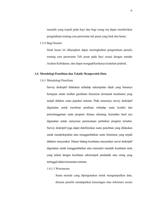 6
masalah yang terjadi pada bayi dan bagi orang tua dapat memberikan
pengetahuan tentang cara perawatan tali pusat yang baik dan benar.
1.5.4 Bagi Penulis
Studi kasus ini diharapkan dapat meningkatkan pengetahuan penulis
tentang cara perawatan Tali pusat pada bayi sesuai dengan standar
Asuhan Kebidanan, dan dapat mengaplikasikanya kedalam praktek.
1.6 Metodologi Penelitian dan Teknik Memperoleh Data
1.6.1 Metedologi Penelitian
Survey deskriptif dilakukan terhadap sekumpulan objek yang biasanya
bertujuan untuk melihat gambaran fenomena (termasuk kesehatan) yang
terjadi didalam suatu populasi tertentu. Pada umumnya survey deskriptif
digunakan untuk membuat penilaian terhadap suatu kondisi dan
penyelenggaraan suatu program dimasa sekarang, kemudian hasil nya
digunakan untuk menyusun perencanaan perbaikan program tersebut.
Survey deskriptif juga dapat didefinisikan suatu penelitian yang dilakukan
untuk mendeskipsikan atau menggambarkan suatu fenomena yang terjadi
didalam masyarakat. Dalam bidang kesehatan masyarakat survai deskriptif
digunakan untuk menggambarkan atau memotret masalah kesehatan serta
yang terkait dengan kesehatan sekelompok penduduk atau orang yang
tertinggal dalam komunitas tertentu.
1.6.1.1 Wawancara
Suatu metode yang dipergunakan untuk mengumpulkan data,
dimana peneliti mendapatkan keterangan atau informasi secara
 