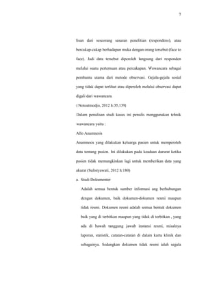 7
lisan dari seseorang sasaran penelitian (respondens), atau
bercakap-cakap berhadapan muka dengan orang tersebut (face to
face). Jadi data tersebut diperoleh langsung dari responden
melalui suatu pertemuan atau percakapan. Wawancara sebagai
pembantu utama dari metode observasi. Gejala-gejala sosial
yang tidak dapat terlihat atau diperoleh melalui observasi dapat
digali dari wawancara
( Notoatmodjo, 2012 h:35,139)
Dalam penulisan studi kasus ini penulis menggunakan tehnik
wawancara yaitu :
Allo Anamnesis
Anamnesis yang dilakukan keluarga pasien untuk memperoleh
data tentang pasien. Ini dilakukan pada keadaan darurat ketika
pasien tidak memungkinkan lagi untuk memberikan data yang
akurat (Sulistyawati, 2012 h:180)
a. Studi Dokumenter
Adalah semua bentuk sumber informasi ang berhubungan
dengan dokumen, baik dokumen-dokumen resmi maupun
tidak resmi. Dokumen resmi adalah semua bentuk dokumen
baik yang di terbitkan maupun yang tidak di terbitkan , yang
ada di bawah tanggung jawab instansi resmi, misalnya
laporan, statistik, catatan-catatan di dalam kartu klinik dan
sebagainya. Sedangkan dokumen tidak resmi ialah segala
 