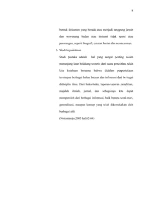 8
bentuk dokumen yang berada atau menjadi tanggung jawab
dan wewenang badan atau instansi tidak resmi atau
perorangan, seperti biografi, catatan harian dan semacamnya.
b. Studi kepustakaan
Studi pustaka adalah hal yang sangat penting dalam
menunjang latar belakang teoretis dari suatu penelitian, telah
kita ketahuan bersama bahwa didalam perpustakaan
tersimpan berbagai bahan bacaan dan informasi dari berbagai
didisiplin ilmu. Dari buku-buku, laporan-laporan penelitian,
majalah ilmiah, jurnal, dan sebagainya kita dapat
memperoleh dari berbagai informasi, baik berupa teori-teori,
generalisasi, maupun konsep yang telah dikemukakan oleh
berbagai ahli
(Notoatmojo,2005 hal.62-64)
 