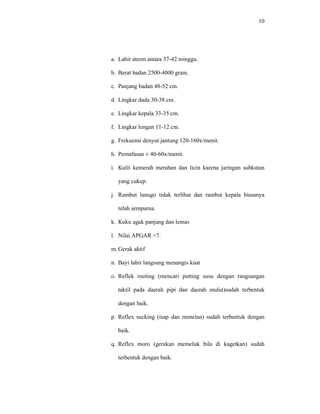 10
a. Lahir aterm antara 37-42 minggu.
b. Berat badan 2500-4000 gram.
c. Panjang badan 48-52 cm.
d. Lingkar dada 30-38 cm.
e. Lingkar kepala 33-35 cm.
f. Lingkar lengan 11-12 cm.
g. Frekuensi denyut jantung 120-160x/menit.
h. Pernafasan ± 40-60x/menit.
i. Kulit kemerah merahan dan licin karena jaringan subkutan
yang cukup.
j. Rambut lanugo tidak terlihat dan rambut kepala biasanya
telah sempurna.
k. Kuku agak panjang dan lemas
l. Nilai APGAR >7.
m. Gerak aktif
n. Bayi lahir langsung menangis kuat
o. Reflek rooting (mencari putting susu dengan rangsangan
taktil pada daerah pipi dan daerah mulut)sudah terbentuk
dengan baik.
p. Reflex sucking (isap dan menelan) sudah terbentuk dengan
baik.
q. Reflex moro (gerakan memeluk bila di kagetkan) sudah
terbentuk dengan baik.
 