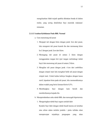 13
mengeluarkan lidah terjadi apabila diletakan benda di dalam
mulut, yang sering ditafsirkan bayi menolak makanan/
minuman.
2.1.1.5 Asuhan Kebidanan Pada BBL Normal
a. Cara memotong tali pusat
1. Menjepit tali dengan klem dengan jarak 3cm dari pusat,
lalu mengurut tali pusat kearah ibu dan memasang klem
ke-2 dengan jarak 2cm dari klem.
2. Memegang tali pusat di antara 2 klem dengan
menggunakan tangan kiri (jari tangan melindungi tubuh
bayi) lalu memotong tali pusat di antara 2 klem.
3. Mengikat tali pusat dengan jarak ±1cm dari umbilikus
dengan simpul mati lalu mengikat balik tali pusat dengan
simpul mati. Untuk kedua kalinya bungkus dengan kassa
steril, lepaskan klem pada tali pusat, lalu memasukkannya
dalam wadah yang berisi larutan klorin 0,5%.
4. Membungkus bayi dengan kain bersih dan
memberikannya kepada ibu
b. Mempertahankan suhu tubuh BBL dan mencegah hipertermia
1. Mengeringkan tubuh bayi segera setelah lahir
Kondisi bayi lahir dengan tubuh basah karena air ketuban
atau aliran udara melalui jendela / pintu terbuka akan
mempercepat terjadinya penguapan yang akan
 